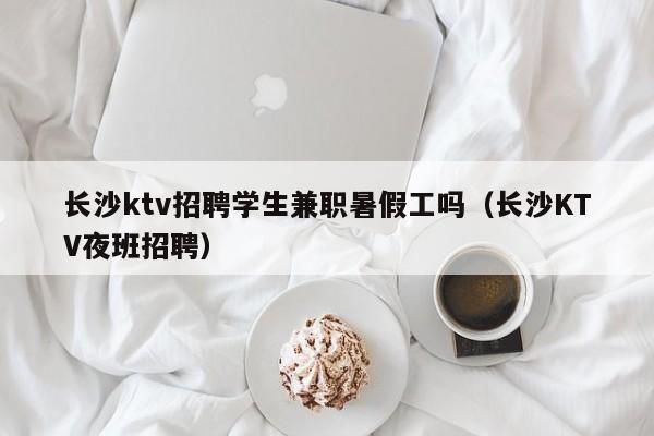 长沙ktv招聘学生兼职暑假工吗（长沙KTV夜班招聘）