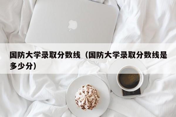 国防大学录取分数线（国防大学录取分数线是多少分）