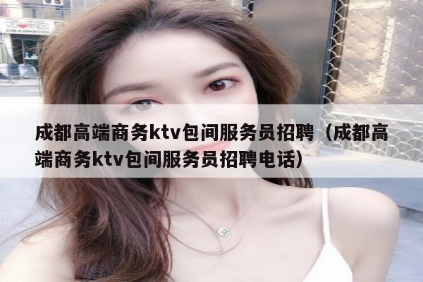 成都高端商务ktv包间服务员招聘（成都高端商务ktv包间服务员招聘电话）