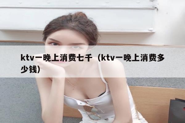 ktv一晚上消费七千（ktv一晚上消费多少钱）