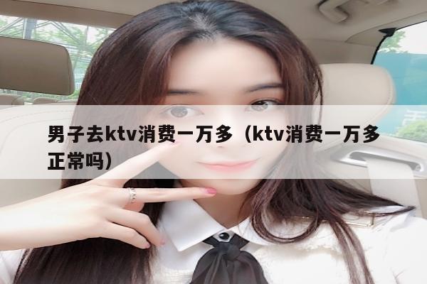 男子去ktv消费一万多（ktv消费一万多正常吗）