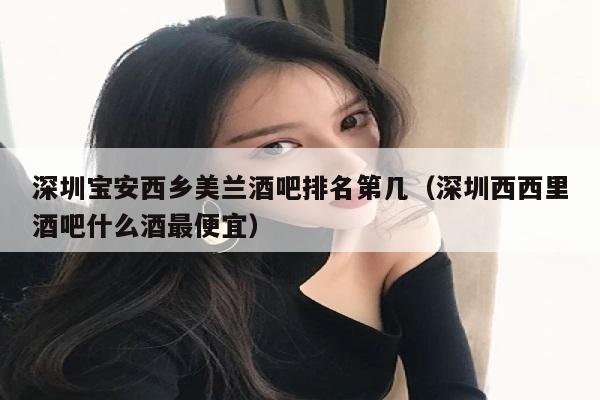 深圳宝安西乡美兰酒吧排名第几（深圳西西里酒吧什么酒最便宜）