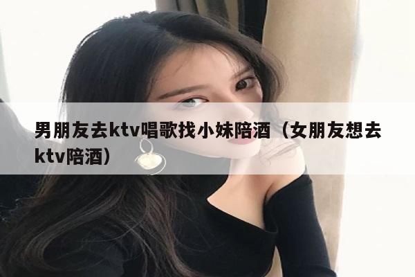 男朋友去ktv唱歌找小妹陪酒（女朋友想去ktv陪酒）