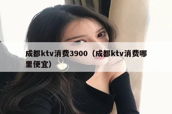 成都ktv消费3900（成都ktv消费哪里便宜）