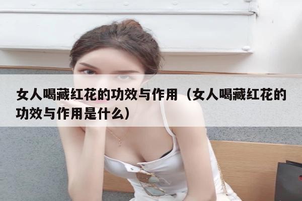 女人喝藏红花的功效与作用（女人喝藏红花的功效与作用是什么）