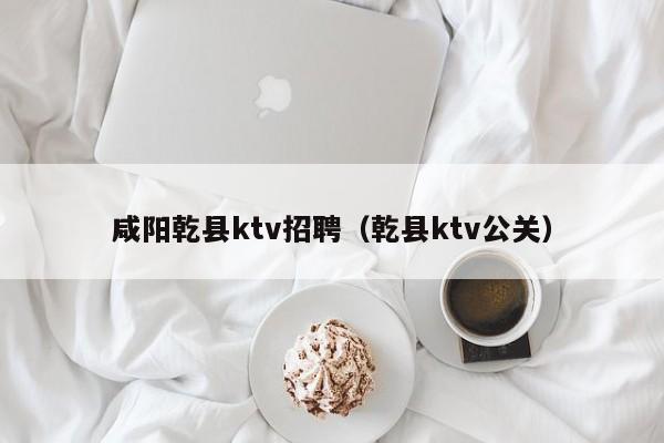 咸阳乾县ktv招聘（乾县ktv公关）