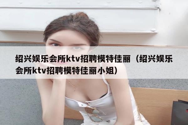 绍兴娱乐会所ktv招聘模特佳丽（绍兴娱乐会所ktv招聘模特佳丽小姐）