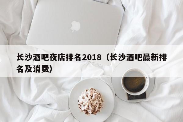 长沙酒吧夜店排名2018（长沙酒吧最新排名及消费）