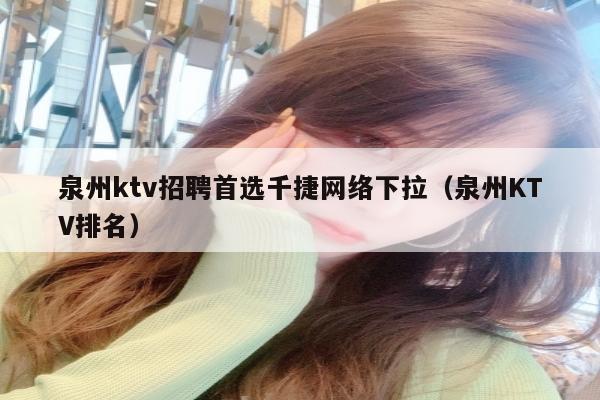 泉州ktv招聘首选千捷网络下拉（泉州KTV排名）