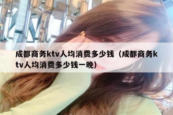 成都商务ktv人均消费多少钱（成都商务ktv人均消费多少钱一晚）