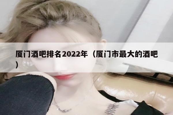 厦门酒吧排名2022年（厦门市最大的酒吧）