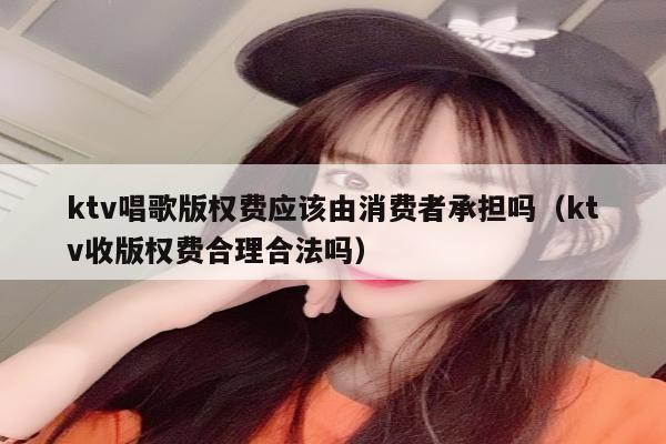 ktv唱歌版权费应该由消费者承担吗（ktv收版权费合理合法吗）