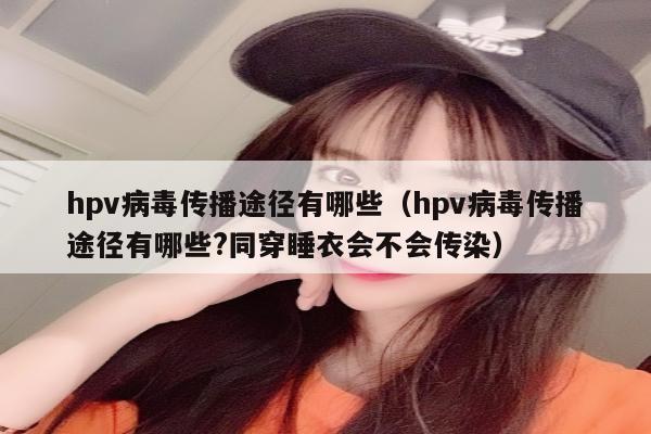 hpv病毒传播途径有哪些（hpv病毒传播途径有哪些?同穿睡衣会不会传染）