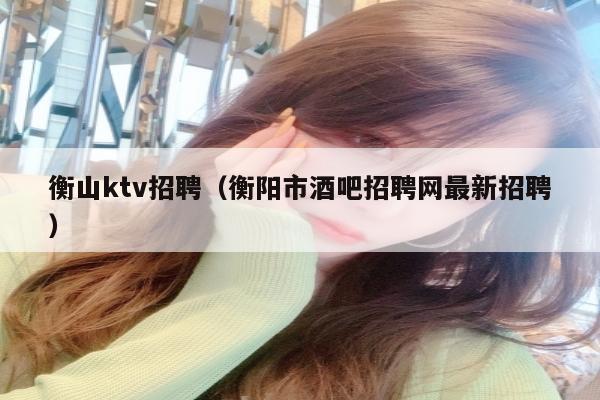 衡山ktv招聘（衡阳市酒吧招聘网最新招聘）