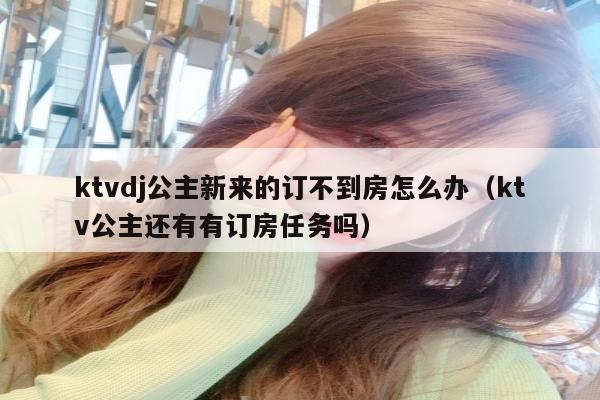 ktvdj公主新来的订不到房怎么办（ktv公主还有有订房任务吗）