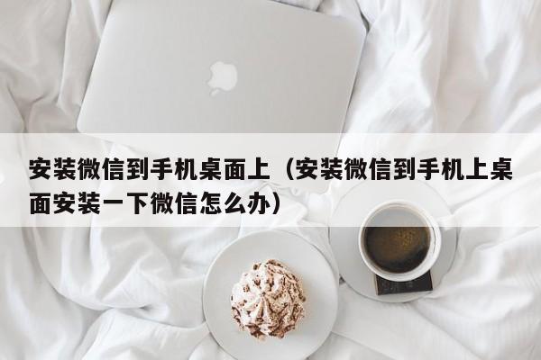 安装微信到手机桌面上（安装微信到手机上桌面安装一下微信怎么办）