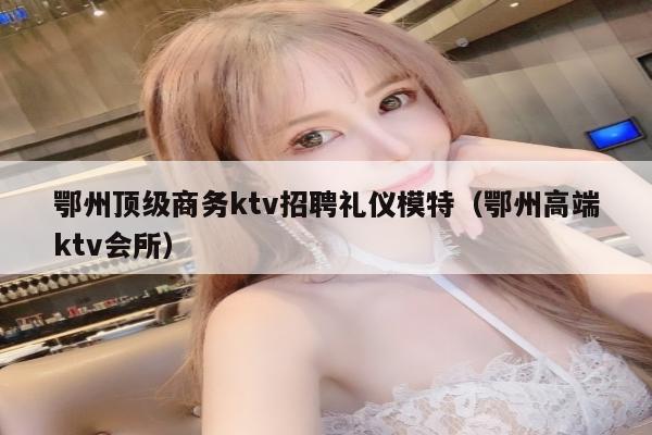 鄂州顶级商务ktv招聘礼仪模特（鄂州高端ktv会所）