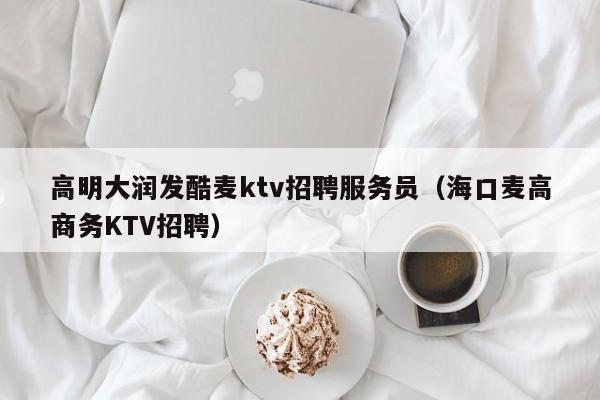 高明大润发酷麦ktv招聘服务员（海口麦高商务KTV招聘）