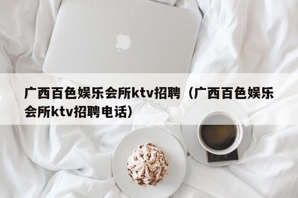 广西百色娱乐会所ktv招聘（广西百色娱乐会所ktv招聘电话）