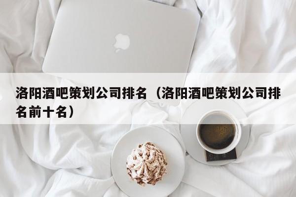 洛阳酒吧策划公司排名（洛阳酒吧策划公司排名前十名）