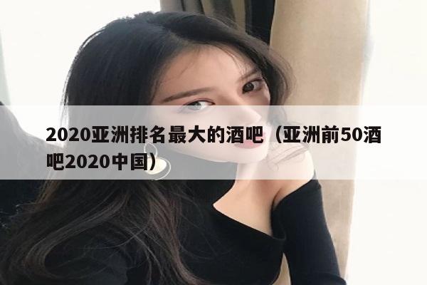 2020亚洲排名最大的酒吧（亚洲前50酒吧2020中国）