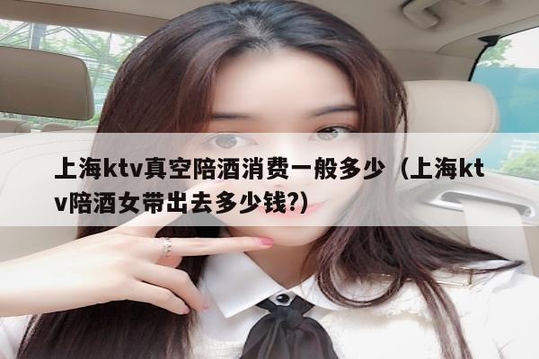 上海ktv真空陪酒消费一般多少（上海ktv陪酒女带出去多少钱?）