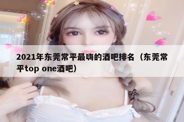 2021年东莞常平最嗨的酒吧排名（东莞常平top one酒吧）