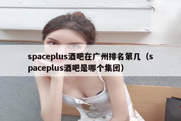 spaceplus酒吧在广州排名第几（spaceplus酒吧是哪个集团）