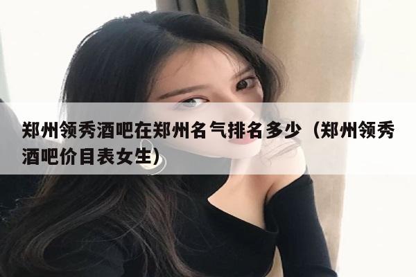 郑州领秀酒吧在郑州名气排名多少（郑州领秀酒吧价目表女生）