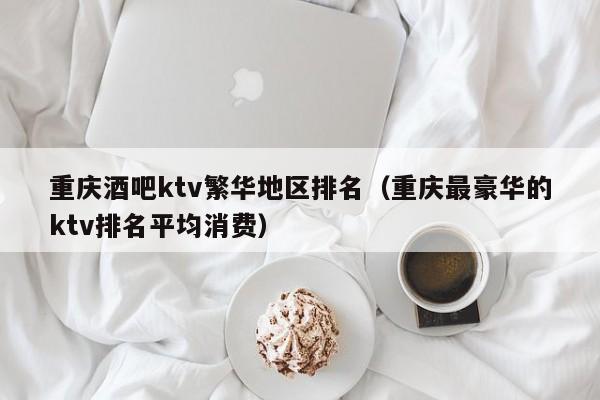 重庆酒吧ktv繁华地区排名（重庆最豪华的ktv排名平均消费）