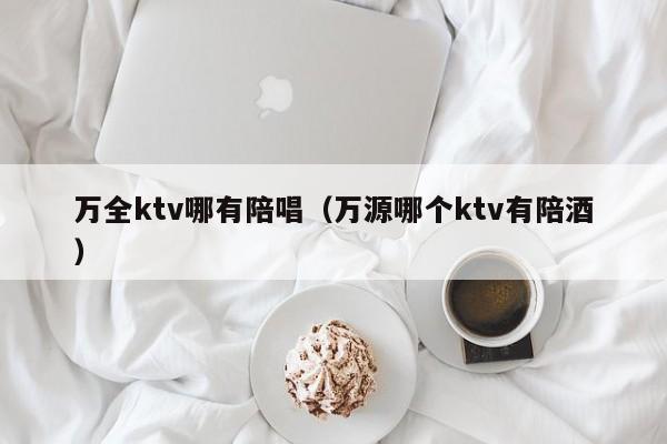 万全ktv哪有陪唱（万源哪个ktv有陪酒）