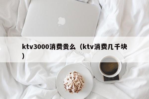 ktv3000消费贵么（ktv消费几千块）