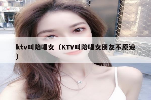 ktv叫陪唱女（KTV叫陪唱女朋友不原谅）