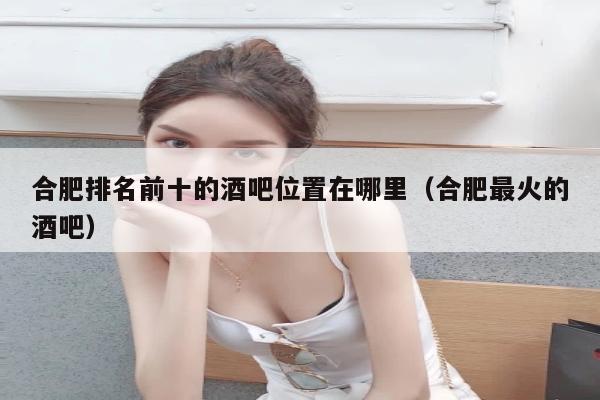 合肥排名前十的酒吧位置在哪里（合肥最火的酒吧）