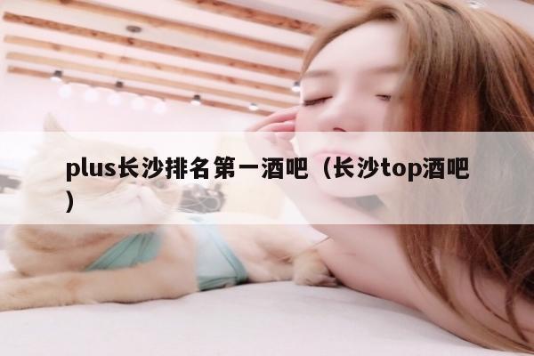 plus长沙排名第一酒吧（长沙top酒吧）