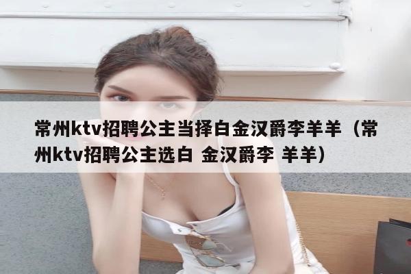 常州ktv招聘公主当择白金汉爵李羊羊（常州ktv招聘公主选白 金汉爵李 羊羊）