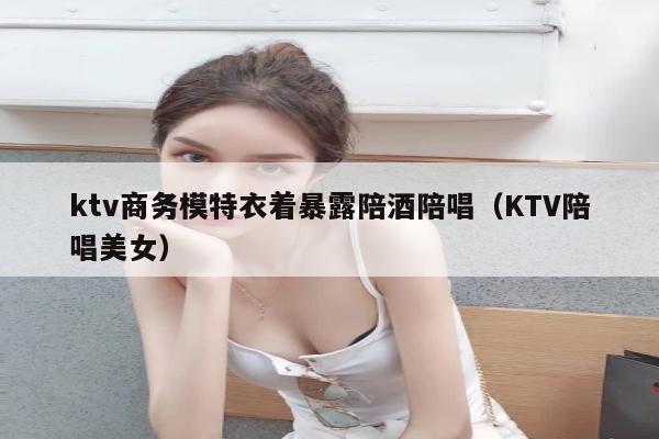 ktv商务模特衣着暴露陪酒陪唱（KTV陪唱美女）