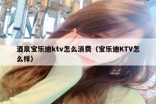 酒泉宝乐迪ktv怎么消费（宝乐迪KTV怎么样）