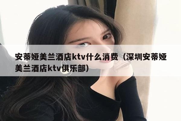 安蒂娅美兰酒店ktv什么消费（深圳安蒂娅美兰酒店ktv俱乐部）