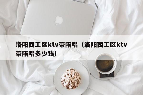 洛阳西工区ktv带陪唱（洛阳西工区ktv带陪唱多少钱）