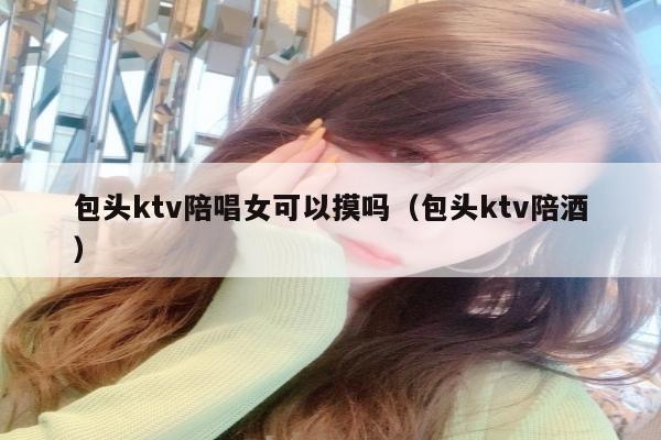 包头ktv陪唱女可以摸吗（包头ktv陪酒）