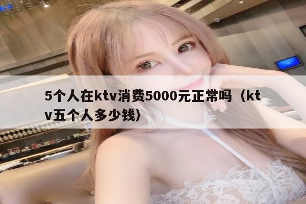 5个人在ktv消费5000元正常吗（ktv五个人多少钱）