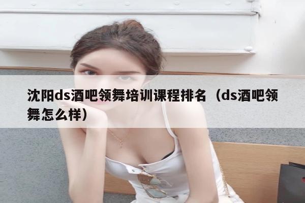 沈阳ds酒吧领舞培训课程排名（ds酒吧领舞怎么样）