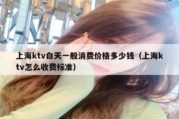 上海ktv白天一般消费价格多少钱（上海ktv怎么收费标准）