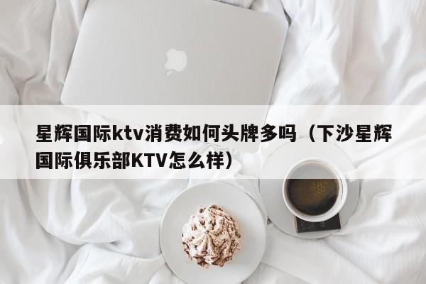 星辉国际ktv消费如何头牌多吗（下沙星辉国际俱乐部KTV怎么样）