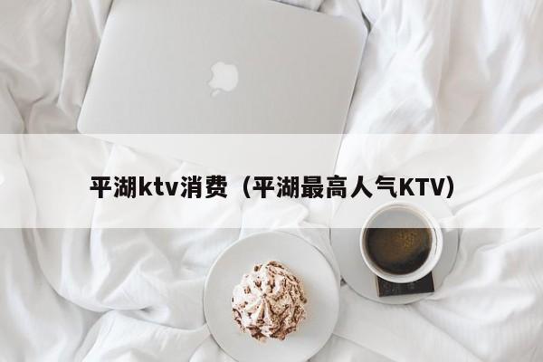 平湖ktv消费（平湖最高人气KTV）