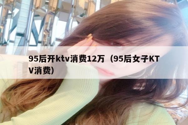 95后开ktv消费12万（95后女子KTV消费）