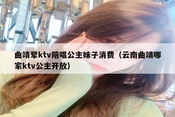 曲靖荤ktv陪唱公主妹子消费（云南曲靖哪家ktv公主开放）