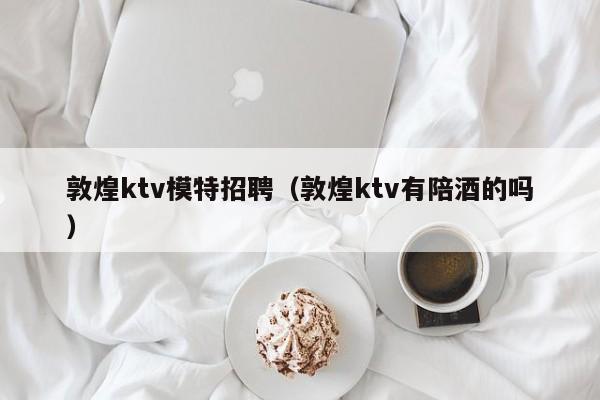 敦煌ktv模特招聘（敦煌ktv有陪酒的吗）