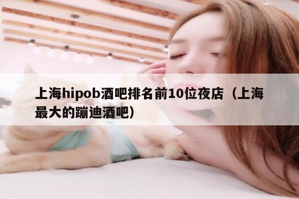 上海hipob酒吧排名前10位夜店（上海最大的蹦迪酒吧）